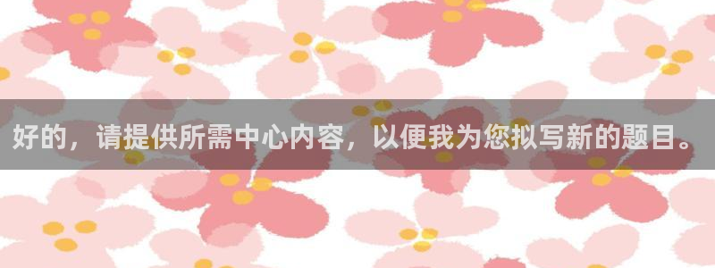 3377体育官方正版app集团官网网址：好的，请提供所需中心
